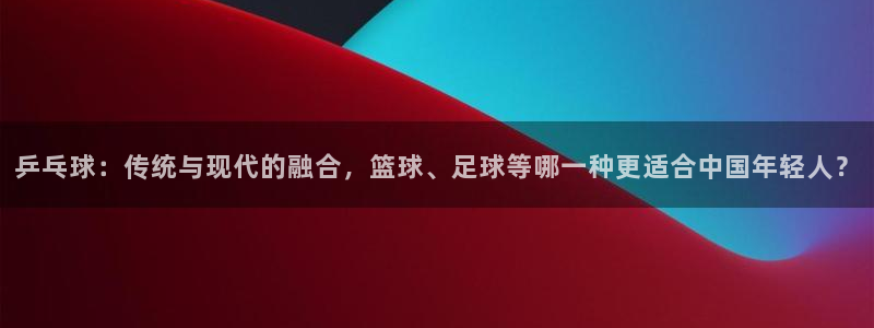 bbin视讯游戏官网：乒乓球：传统与现代的融合，篮球、足球等哪一种更适合中国年轻人？